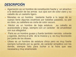 DESCRIPCIÓN
 Agamenón es un hombre de constitución fuerte y un atractivo
a la dedicación de las armas sus ojos son de color claro y su
cabello de un castaño ligero.
 Menelao es un hombre bastante fuerte a lo largo de su
cuerpo tiene algunas cicatrices por batallas pasadas, su piel
es clara ,su cabellera es corta de color oscuro.
 Héctor es un hombre de baja estatura ,su cabello es
acaracolado y largo, siempre con un carácter de amabilidad
con sus allegados .
 Paris es un hombre guapo y fuerte también narcista .cobarde
y egoísta. domina el arte de la música y q es muy favorecido
por parte de los dioses.
 Ulises es un hombre de estatura chica pero es muy fuerte
siempre luchando por su gente ,de carácter simpático con los
demás, siempre listo para luchar a la hora que sea
necesaria,y muy enamorado
 