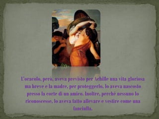 L’oracolo, però, aveva previsto per Achille una vita gloriosa
  ma breve e la madre, per proteggerlo, lo aveva nascosto
   presso la corte di un amico. Inoltre, perché nessuno lo
  riconoscesse, lo aveva fatto allevare e vestire come una
                          fanciulla.
 