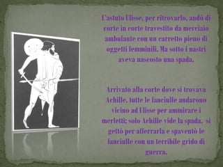 L’astuto Ulisse, per ritrovarlo, andò di
 corte in corte travestito da merciaio
 ambulante con un carretto pieno di
  oggetti femminili. Ma sotto i nastri
      aveva nascosto una spada.


 Arrivato alla corte dove si trovava
 Achille, tutte le fanciulle andarono
   vicino ad Ulisse per ammirare i
merletti; solo Achille vide la spada, si
  gettò per afferrarla e spaventò le
 fanciulle con un terribile grido di
                guerra.
 
