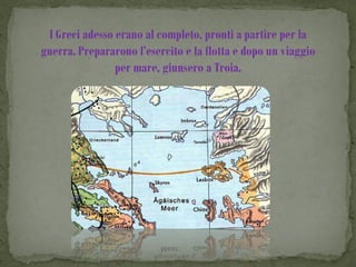 I Greci adesso erano al completo, pronti a partire per la
guerra. Prepararono l’esercito e la flotta e dopo un viaggio
                per mare, giunsero a Troia.
 