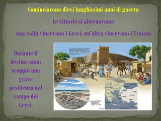 Cominciarono dieci lunghissimi anni di guerra
                 Le vittorie si alternavano:
  una volta vincevano i Greci, un’altra vincevano i Troiani

  Durante il
decimo anno
 scoppiò una
    grave
pestilenza nel
  campo dei
    Greci.
 
