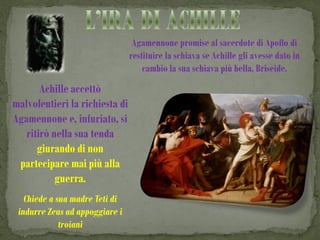 Agamennone promise al sacerdote di Apollo di
                                restituire la schiava se Achille gli avesse dato in
                                    cambio la sua schiava più bella, Briseide.
       Achille accettò
malvolentieri la richiesta di
Agamennone e, infuriato, si
   ritirò nella sua tenda
      giurando di non
 partecipare mai più alla
           guerra.
   Chiede a sua madre Teti di
 indurre Zeus ad appoggiare i
             troiani
 