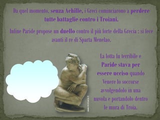 Da quel momento, senza Achille, i Greci cominciarono a perdere
              tutte battaglie contro i Troiani.
Infine Paride propose un duello contro il più forte della Grecia : si fece
                     avanti il re di Sparta Menelao.

                                              La lotta fu terribile e
                                               Paride stava per
                                            essere ucciso quando
                                               Venere lo soccorse
                                              avvolgendolo in una
                                           nuvola e portandolo dentro
                                                le mura di Troia.
 