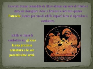 L’esercito troiano comandato da Ettore ottenne una serie di vittorie e
     stava per sbaragliare i Greci e bruciare le loro navi quando
Patroclo, l’amico più caro di Achille implorò l’eroe di riprendere a
                              combattere.


  Achille si rifiutò di
combattere ma gli donò
   la sua preziosa
 armatura e le sue
 potentissime armi.
 