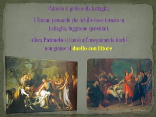 Patroclo si gettò nella battaglia.
 I Troiani pensando che Achille fosse tornato in
         battaglia, fuggirono spaventati.
Allora Patroclo si lanciò all’inseguimento finché
       non giunse al duello con Ettore.
 