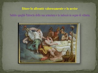 Ettore lo affrontò valorosamente e lo uccise.
Subito spogliò Patroclo della sua armatura e la indossò in segno di vittoria.
 