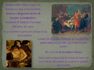 Quando Achille venne a sapere che
  Patroclo era stato ucciso da Ettore,
   furioso e disperato decise di
      tornare a combattere,
  desideroso di vendicare l’uccisione
         dell’amico del cuore.
Ma per riprendere la guerra aveva bisogno di una
               nuova armatura.
                                      La madre Teti gli promise di portargli, per il mattino dopo,
                                         nuove armi, assai più belle e più terribili di quelle
                                                               perdute.
                                               Ella si recò dal divino fabbro Vulcano.
                                       Tutta la notte la dimora degli Dei risuonò del battere che
                                       faceva Vulcano sull’ incudine per preparare le splendide
                                                            armi ad Achille.
 