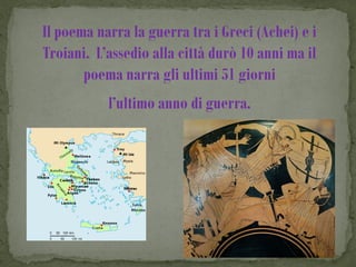 Il poema narra la guerra tra i Greci (Achei) e i
Troiani. L’assedio alla città durò 10 anni ma il
       poema narra gli ultimi 51 giorni
           l’ultimo anno di guerra.
 