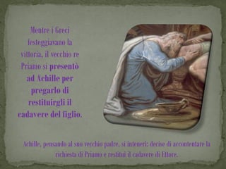 Mentre i Greci
    festeggiavano la
 vittoria, il vecchio re
 Priamo si presentò
   ad Achille per
     pregarlo di
    restituirgli il
cadavere del figlio.

  Achille, pensando al suo vecchio padre, si intenerì: decise di accontentare la
               richiesta di Priamo e restituì il cadavere di Ettore.
 