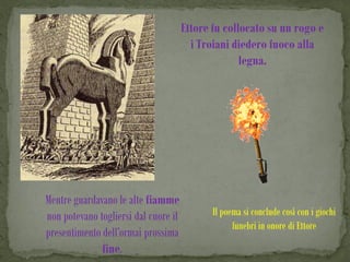 Ettore fu collocato su un rogo e
                                        i Troiani diedero fuoco alla
                                                    legna.




Mentre guardavano le alte fiamme
non potevano togliersi dal cuore il          Il poema si conclude così con i giochi
                                                   funebri in onore di Ettore
presentimento dell’ormai prossima
              fine.
 