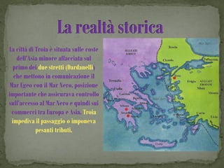 La città di Troia è situata sulle coste
    dell’Asia minore affacciata sul
  primo dei due stretti (Dardanelli)
   che mettono in comunicazione il
 Mar Egeo con il Mar Nero, posizione
importante che assicurava controllo
sull’accesso al Mar Nero e quindi sui
  commerci tra Europa e Asia. Troia
  impediva il passaggio o imponeva
            pesanti tributi.
 
