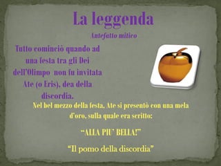La leggenda
                          Antefatto mitico
 Tutto cominciò quando ad
    una festa tra gli Dei
dell’Olimpo non fu invitata
   Ate (o Eris), dea della
         discordia.
      Nel bel mezzo della festa, Ate si presentò con una mela
                  d’oro, sulla quale era scritto:
                      “ALLA PIU’ BELLA!”
                  “Il pomo della discordia”
 