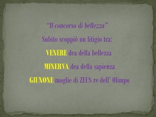 “Il concorso di bellezza”
    Subito scoppiò un litigio tra:
      VENERE dea della bellezza
     MINERVA dea della sapienza
GIUNONE moglie di ZEUS re dell’ Olimpo
 