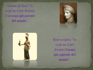 Giunone gli disse: “Se
scegli me ti farò diventare
il sovrano più potente
      del mondo”.



                              Minerva replicò: “Se
                                scegli me ti farò
                               diventare l’uomo
                              più sapiente del
                                   mondo”.
 