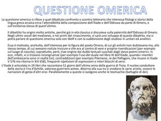 La questione omerica si rifece a quel dibattuto confronto o scontro letterario che interessa filologi e storici della
lingua greca arcaica circa l'attendibilità della composizione dell'Iliade e dell'Odissea da parte di Omero, e
sull'esistenza stessa di quest'ultimo.
Il dibattito ha origini molto antiche, perché già in età classica si discuteva sulla paternità dell'Odissea di Omero.
Negli ultimi secoli del medioevo, e nei primi del rinascimento, vi sarà uno sviluppo di questo dibattito, ma si
potrà parlare di questione omerica solo con Wolf e con la suddivisione degli studiosi in unitari ed analitici.
Essa è motivata, anzitutto, dall'interesse per la figura del poeta Omero, di cui gli antichi non dubitavano ma, allo
stesso tempo, di cui avevano notizie insicure e che era al centro di vere e proprie rivendicazioni (per esempio
sul luogo di nascita); soprattutto, però, trae origine dai dubbi testuali suscitati dagli stessi poemi omerici: in
essi, infatti, vi si trovano incongruenze (per esempio l'uso del duale nel libro IX dell'Iliade, quando i membri
dell'ambasceria sono in realtà tre), contraddizioni (per esempio Pilemene, re dei Paflagoni, che muore in Iliade
V 576 ma ritorna in XIII 658), frequenti ripetizioni di espressioni e interi blocchi di versi.
L'Iliade è articolata in 24 libri che raccontano 51 giorni dell'ultimo anno della guerra di Troia. Il nucleo conduttore
della storia è l'ira d'Achille, valoroso guerriero acheo. Attorno alla sua ira si snodano le varie aristie, ovvero le
narrazioni di gesta d'altri eroi. Parallelamente a queste si svolgono anche le teomachie (battaglie di dei).
 
