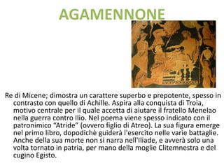 AGAMENNONE
Re di Micene; dimostra un carattere superbo e prepotente, spesso in
contrasto con quello di Achille. Aspira alla conquista di Troia,
motivo centrale per il quale accetta di aiutare il fratello Menelao
nella guerra contro Ilio. Nel poema viene spesso indicato con il
patronimico “Atride” (ovvero figlio di Atreo). La sua figura emerge
nel primo libro, dopodichè guiderà l'esercito nelle varie battaglie.
Anche della sua morte non si narra nell'Iliade, e avverà solo una
volta tornato in patria, per mano della moglie Clitemnestra e del
cugino Egisto.
 