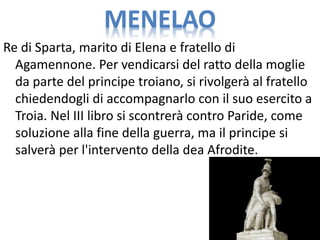 MENELAO
Re di Sparta, marito di Elena e fratello di
Agamennone. Per vendicarsi del ratto della moglie
da parte del principe troiano, si rivolgerà al fratello
chiedendogli di accompagnarlo con il suo esercito a
Troia. Nel III libro si scontrerà contro Paride, come
soluzione alla fine della guerra, ma il principe si
salverà per l'intervento della dea Afrodite.
 