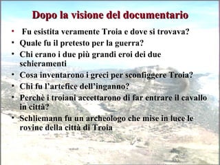 Dopo la visione del documentarioDopo la visione del documentario
• Fu esistita veramente Troia e dove si trovava?
• Quale fu il pretesto per la guerra?
• Chi erano i due più grandi eroi dei due
schieramenti
• Cosa inventarono i greci per sconfiggere Troia?
• Chi fu l’artefice dell’inganno?
• Perchè i troiani accettarono di far entrare il cavallo
in città?
• Schliemann fu un archeologo che mise in luce le
rovine della città di Troia
 