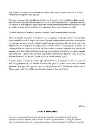 Egli, abituato a non avere stima per i nemici, sceglie questa volta di non attaccare colui che ha di
fronte, ma di rivolgergli prima la parola.
Diomede riconosce in lui qualità familiari: la fierezza, il coraggio, l’ardoredella battaglia (entrambi
avidi di combattere), al punto che il greco ipotizza di trovarsi davanti a un dio. Dopo aver rievocato
un esempio di empietà punita (che sua singolare perché in altre circostanze lo stesso Diomede non
si era fatto scrupolo a ferire Afrodite e Ares in persona), il greco conclude con una frase
Diomede dice di sfida, dicendosi pronto ad uccidere il nemico, se questo è un mortale-.
Glauco è disposto a svelare il proprio nome, pur consapevole che per gli uomini nomi e famiglie
sono inafferrabili come le foglie, che ora sono gettate a terra dal vento, ora invece rinascono sui
rami. La sua risposta contiene la celebrazione dell’antenatopiù glorioso della sua stirpe, ossia l’eroe
Bellerofonte. A questo punto Diomede cambia improvvisamente tono (con parole di miele) e si
rallegra poiché ha scoperto un vincolo di amicizia tra suo nonno Oineo e Bellerofonte, antenato del
suo avversario. Oineo infatti, molto tempo prima, aveva ospitato Bellerofonte nel proprio palazzo
per venti giorni, e i due si erano scambiati preziosi doni ospitali (Oineodiede una fascia di porpora
e Bellerofonte una coppa d’oro con due manici) al momento del congedo.
Propone perciò a Glauco di evitare ogni combattimento, di stringersi le mani in segno di
amicizia (giuramento) e di scambiarsi le armi (come gesto di cortesia e amicizia e per rendere
evidente anche agli altri il prezioso vincolo che sussiste tra loro), sebbene l’armatura d’oro di
Glauco valga molto di più(100 buoi) di quella bronzea di Diomede(9 buoi).
VI libro
ETTORE E ANDROMACA
Il tentativo di decidere le sorti della guerra con un duello tra Menelao e Paride è stato
interrotto dalla dea Afrodite, che ha messo in salvo il giovane troiano, la battaglia esplode
allora in tutta la sua violenza, coinvolgendo entrambi gli schieramento. Si distingue per ardore
 