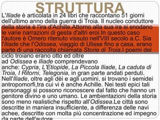 L'Iliade è articolata in 24 libri che raccontano 51 giorni
dell'ultimo anno della guerra di Troia. Il nucleo conduttore
della storia è l'ira d'Achille.Attorno alla sua ira si snodano
le varie narrazioni di gesta d'altri eroi.In questo caso
l'autore è Omero ritenuto vissuto nell'VIII secolo a.C. Sia
l'Iliade che l'Odissea, viaggio di Ulisse fino a casa, erano
parte di una raccolta chiamata Storie di Troia.I poemi del
ciclo troiano erano otto ed oltre
ad Odissea e Iliade comprendevano
anche: Cypria, L'Etiopide, La Piccola Iliade, La caduta di
Troia, I Ritorni, Telegonia, in gran parte andati perduti.
Nell'Iliade, oltre agli dèi e agli uomini, si trovano i semidei
antropomorfi,tra cui vi è anche Achille. Nei testi epici tali
personaggi si possono riconoscere dal fatto che hanno un
genitore divino e uno umano. Le ambientazioni della storia
sono meno realistiche rispetto all'Odissea.Le città sono
descritte in maniera insufficiente, a differenza delle navi
achee, descritte con molta più concentrazione ed impegno
STRUTTURA
 