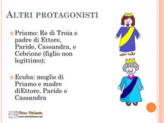 ALTRI PROTAGONISTI
 Priamo: Re di Troia e
padre di Ettore,
Paride, Cassandra, e
Cebrione (figlio non
legittimo);
 Ecuba: moglie di
Priamo e madre
diEttore, Paride e
Cassandra
 