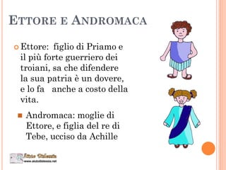 ETTORE E ANDROMACA
 Ettore: figlio di Priamo e
il più forte guerriero dei
troiani, sa che difendere
la sua patria è un dovere,
e lo fa anche a costo della
vita.
 Andromaca: moglie di
Ettore, e figlia del re di
Tebe, ucciso da Achille
 