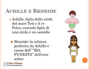 ACHILLE E BRISEIDE
 Achille: figlio della ninfa
del mare Teti e il re
Peleo, essendo figlio di
una ninfa è un semidio
 Briseide: la schiava
preferita da Achille e
causa dell’ ”IRA
FUNESTA” dell’eroe
acheo
 