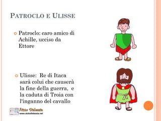 PATROCLO E ULISSE
 Patroclo: caro amico di
Achille, ucciso da
Ettore
 Ulisse: Re di Itaca
sarà colui che causerà
la fine della guerra, e
la caduta di Troia con
l'inganno del cavallo
 