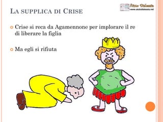 LA SUPPLICA DI CRISE
 Crise si reca da Agamennone per implorare il re
di liberare la figlia
 Ma egli si rifiuta
 