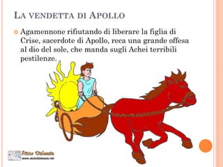 LA VENDETTA DI APOLLO
 Agamennone rifiutando di liberare la figlia di
Crise, sacerdote di Apollo, reca una grande offesa
al dio del sole, che manda sugli Achei terribili
pestilenze.
 