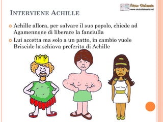 INTERVIENE ACHILLE
 Achille allora, per salvare il suo popolo, chiede ad
Agamennone di liberare la fanciulla
 Lui accetta ma solo a un patto, in cambio vuole
Briseide la schiava preferita di Achille
 