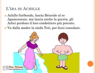 L’IRA DI ACHILLE
 Achille furibondo, lascia Briseide al re
Agamennone, ma lascia anche la guerra, gli
Achei perdono il loro condottiero più potente.
 Va dalla madre la ninfa Teti, per farsi consolare.
 