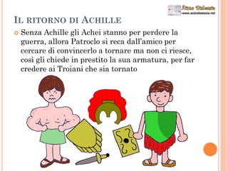 IL RITORNO DI ACHILLE
 Senza Achille gli Achei stanno per perdere la
guerra, allora Patroclo si reca dall’amico per
cercare di convincerlo a tornare ma non ci riesce,
così gli chiede in prestito la sua armatura, per far
credere ai Troiani che sia tornato
 