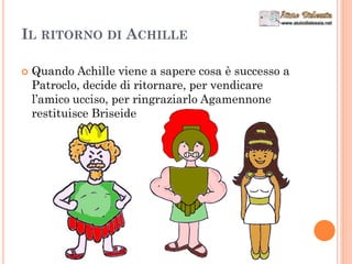 IL RITORNO DI ACHILLE
 Quando Achille viene a sapere cosa è successo a
Patroclo, decide di ritornare, per vendicare
l’amico ucciso, per ringraziarlo Agamennone
restituisce Briseide
 