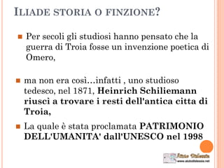 ILIADE STORIA O FINZIONE?
 Per secoli gli studiosi hanno pensato che la
guerra di Troia fosse un invenzione poetica di
Omero,
 ma non era così…infatti , uno studioso
tedesco, nel 1871, Heinrich Schiliemann
riuscì a trovare i resti dell'antica citta di
Troia,
 La quale è stata proclamata PATRIMONIO
DELL'UMANITA' dall'UNESCO nel 1998
 