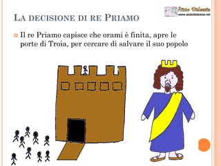 LA DECISIONE DI RE PRIAMO
 Il re Priamo capisce che orami è finita, apre le
porte di Troia, per cercare di salvare il suo popolo
 