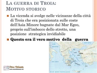LA GUERRA DI TROIA:
MOTIVO STORICO
 La vicenda si svolge nelle vicinanze della città
di Troia che era posizionata sulle coste
dell'Asia Minore bagnate dal Mar Egeo,
proprio sull'imbocco dello stretto, una
posizione strategica invidiabile
 Questo era il vero motivo della guerra
 