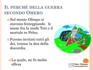 IL PERCHÈ DELLA GUERRA
SECONDO OMERO
 Sul monte Olimpo si
stavano festeggiando le
nozze fra la ninfa Teti e il
mortale re Peleo.
 Furono invitati tutti gli
dei, tranne la dea della
discordia,
 La quale, ne fu molto
offesa
 