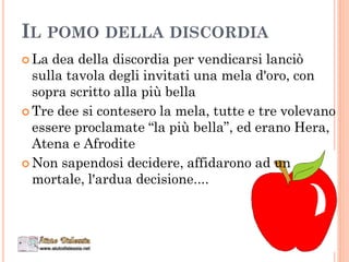 IL POMO DELLA DISCORDIA
 La dea della discordia per vendicarsi lanciò
sulla tavola degli invitati una mela d'oro, con
sopra scritto alla più bella
 Tre dee si contesero la mela, tutte e tre volevano
essere proclamate “la più bella”, ed erano Hera,
Atena e Afrodite
 Non sapendosi decidere, affidarono ad un
mortale, l'ardua decisione....
 