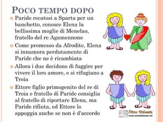  Paride recatosi a Sparta per un
banchetto, conosce Elena la
bellissima moglie di Menelao,
fratello del re Agamennone
 Come promesso da Afrodite, Elena
si innamora perdutamente di
Paride che ne è ricambiata
 Allora i due decidono di fuggire per
vivere il loro amore, e si rifugiano a
Troia
 Ettore figlio primogenito del re di
Troia e fratello di Paride consiglia
al fratello di riportare Elena, ma
Paride rifiuta, ed Ettore lo
appoggia anche se non è d'accordo
POCO TEMPO DOPO
 