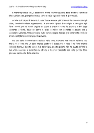 Cl@sse 2.0 – Liceo Scientifico Pitagora di Rende (CS)                    www.ilpitagora.it/blog


   E mentre parlava così, il destino di morte lo avvolse; volò dalle membra l’anima e
andò verso l’Ade, piangendo la sua sorte e il suo vigoroso fiore di giovinezza.

    Achille dal corpo di Ettore ritrasse l’asta ferrata, poi di dosso le cruente armi gli
tolse, tremenda offesa apprestando. A entrambi i piedi, fra caviglia e calcagno, egli
forò i nervi, poi vi inserì cinghie di cuoio e dietro il carro lo avvinse, il bel capo
lasciando a terra. Balzò sul carro il Pelide e incitò con la sferza i i cavalli che si
lanciarono volando. Una polverosa nube turbinò sopra il corpo e la bella testa e le nere
chiome di Ettore sommerse nella polvere.

    Era così bello il suo volto ora striscia nella terra. Eravamo nati lontani noi due, tu a
Troia, io a Tebe, ma un solo infelice destino ci aspettava. Il Fato ti ha fatto morire
lontano da me, e questo sarà il mio dolore più grande: perché non ho avuto per me le
tue ultime parole: le avrei tenute strette e le avrei ricordate per tutta la vita. Ogni
giorno e ogni notte della mia vita.




                                                                                            10
 