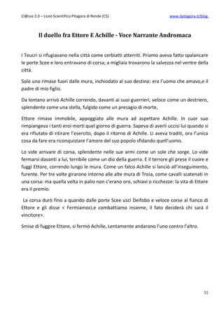 Cl@sse 2.0 – Liceo Scientifico Pitagora di Rende (CS)                      www.ilpitagora.it/blog



          Il duello fra Ettore E Achille - Voce Narrante Andromaca


I Teucri si rifugiavano nella città come cerbiatti atterriti. Priamo aveva fatto spalancare
le porte Scee e loro entravano di corsa; a migliaia trovarono la salvezza nel ventre della
città.

Solo uno rimase fuori dalle mura, inchiodato al suo destino: era l’uomo che amavo,e il
padre di mio figlio.

Da lontano arrivò Achille correndo, davanti ai suoi guerrieri, veloce come un destriero,
splendente come una stella, fulgido come un presagio di morte,

Ettore rimase immobile, appoggiato alle mura ad aspettare Achille. In cuor suo
rimpiangeva i tanti eroi morti quel giorno di guerra. Sapeva di averli uccisi lui quando si
era rifiutato di ritirare l’esercito, dopo il ritorno di Achille. Li aveva traditi, ora l’unica
cosa da fare era riconquistare l’amore del suo popolo sfidando quell’uomo.

Lo vide arrivare di corsa, splendente nelle sue armi come un sole che sorge. Lo vide
fermarsi davanti a lui, terribile come un dio della guerra. E il terrore gli prese il cuore e
fuggì Ettore, correndo lungo le mura. Come un falco Achille si lanciò all’inseguimento,
furente. Per tre volte girarono intorno alle alte mura di Troia, come cavalli scatenati in
una corsa: ma quella volta in palio non c’erano oro, schiavi o ricchezze: la vita di Ettore
era il premio.

 La corsa durò fino a quando dalle porte Scee uscì Deifobo e veloce corse al fianco di
Ettore e gli disse < Fermiamoci,e combattiamo insieme, il fato deciderà chi sarà il
vincitore>.

Smise di fuggire Ettore, si fermò Achille, Lentamente andarono l’uno contro l’altro.




                                                                                              11
 