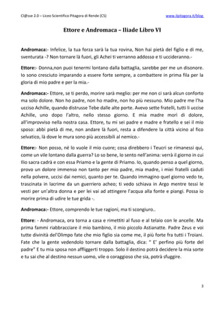 Cl@sse 2.0 – Liceo Scientifico Pitagora di Rende (CS)                    www.ilpitagora.it/blog


                          Ettore e Andromaca – Iliade Libro VI


Andromaca:- Infelice, la tua forza sarà la tua rovina, Non hai pietà del figlio e di me,
sventurata -? Non tornare là fuori, gli Achei ti verranno addosso e ti uccideranno.-

Ettore:- Donna,non puoi tenermi lontano dalla battaglia, sarebbe per me un disonore.
Io sono cresciuto imparando a essere forte sempre, a combattere in prima fila per la
gloria di mio padre e per la mia.-

Andromaca:- Ettore, se ti perdo, morire sarà meglio: per me non ci sarà alcun conforto
ma solo dolore. Non ho padre, non ho madre, non ho più nessuno. Mio padre me l’ha
ucciso Achille, quando distrusse Tebe dalle alte porte. Avevo sette fratelli, tutti li uccise
Achille, uno dopo l’altro, nello stesso giorno. E mia madre morì di dolore,
all’improvviso nella nostra casa. Ettore, tu mi sei padre e madre e fratello e sei il mio
sposo: abbi pietà di me, non andare là fuori, resta a difendere la città vicino al fico
selvatico, là dove le mura sono più accessibili al nemico.-

Ettore:- Non posso, né lo vuole il mio cuore; cosa direbbero i Teucri se rimanessi qui,
come un vile lontano dalla guerra? Lo so bene, lo sento nell’anima: verrà il giorno in cui
Ilio sacra cadrà e con essa Priamo e la gente di Priamo. Io, quando penso a quel giorno,
provo un dolore immenso non tanto per mio padre, mia madre, i miei fratelli caduti
nella polvere, uccisi dai nemici, quanto per te. Quando immagino quel giorno vedo te,
trascinata in lacrime da un guerriero acheo; ti vedo schiava in Argo mentre tessi le
vesti per un’altra donna e per lei vai ad attingere l’acqua alla fonte e piangi. Possa io
morire prima di udire le tue grida -.

Andromaca:- Ettore, comprendo le tue ragioni, ma ti scongiuro..

Ettore: - Andromaca, ora torna a casa e rimettiti al fuso e al telaio con le ancelle. Ma
prima fammi riabbracciare il mio bambino, il mio piccolo Astianatte. Padre Zeus e voi
tutte divinità del’Olimpo fate che mio figlio sia come me, il più forte fra tutti i Troiani.
Fate che la gente vedendolo tornare dalla battaglia, dica: “ E’ perfino più forte del
padre” E tu mia sposa non affliggerti troppo. Solo il destino potrà decidere la mia sorte
e tu sai che al destino nessun uomo, vile o coraggioso che sia, potrà sfuggire.




                                                                                              3
 