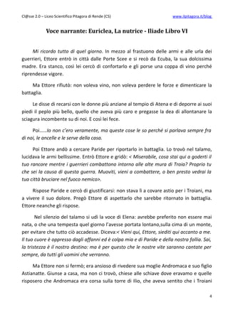 Cl@sse 2.0 – Liceo Scientifico Pitagora di Rende (CS)                   www.ilpitagora.it/blog


              Voce narrante: Euriclea, La nutrice - Iliade Libro VI


     Mi ricordo tutto di quel giorno. In mezzo al frastuono delle armi e alle urla dei
guerrieri, Ettore entrò in città dalle Porte Scee e si recò da Ecuba, la sua dolcissima
madre. Era stanco, così lei cercò di confortarlo e gli porse una coppa di vino perché
riprendesse vigore.

     Ma Ettore rifiutò: non voleva vino, non voleva perdere le forze e dimenticare la
battaglia.

     Le disse di recarsi con le donne più anziane al tempio di Atena e di deporre ai suoi
piedi il peplo più bello, quello che aveva più caro e pregasse la dea di allontanare la
sciagura incombente su di noi. E così lei fece.

     Poi……Io non c’ero veramente, ma queste cose le so perché si parlava sempre fra
di noi, le ancelle e le serve della casa.

     Poi Ettore andò a cercare Paride per riportarlo in battaglia. Lo trovò nel talamo,
lucidava le armi bellissime. Entrò Ettore e gridò: < Miserabile, cosa stai qui a goderti il
tuo rancore mentre i guerrieri combattono intorno alle alte mura di Troia? Proprio tu
che sei la causa di questa guerra. Muoviti, vieni a combattere, o ben presto vedrai la
tua città bruciare nel fuoco nemico>.

     Rispose Paride e cercò di giustificarsi: non stava lì a covare astio per i Troiani, ma
a vivere il suo dolore. Pregò Ettore di aspettarlo che sarebbe ritornato in battaglia.
Ettore neanche gli rispose.

       Nel silenzio del talamo si udì la voce di Elena: avrebbe preferito non essere mai
nata, o che una tempesta quel giorno l’avesse portata lontano,sulla cima di un monte,
per evitare che tutto ciò accadesse. Diceva:< Vieni qui, Ettore, siediti qui accanto a me.
Il tuo cuore è oppresso dagli affanni ed è colpa mia e di Paride e della nostra follia. Sai,
la tristezza è il nostro destino: ma è per questo che le nostre vite saranno cantate per
sempre, da tutti gli uomini che verranno.

     Ma Ettore non si fermò; era ansioso di rivedere sua moglie Andromaca e suo figlio
Astianatte. Giunse a casa, ma non ci trovò, chiese alle schiave dove eravamo e quelle
risposero che Andromaca era corsa sulla torre di Ilio, che aveva sentito che i Troiani

                                                                                             4
 