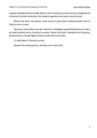Cl@sse 2.0 – Liceo Scientifico Pitagora di Rende (CS)                  www.ilpitagora.it/blog


stavano cedendo alla forza degli Achei e che la nutrice era corsa con lei, stringendo tra
le braccia il piccolo Astianatte, che stavano vagando come pazze verso le mura.

      Ettore non disse una parola, corse verso le porte Scee riattraversando tutta la
città,ma non ci trovò.

      Stava per uscire dalle mura per ritornare in battaglia quando Andromaca lo vide e
gli andò incontro ed io, Euriclea la nutrice, dietro di lei con il bambino fra le braccia,
piccolo tenero, l’amato figlio di Ettore, bello come una stella.

       Ci vide Ettore. Si fermò e sorrise.

      Questo l’ho visto proprio io, Euriclea, con i miei occhi.




                                                                                            5
 