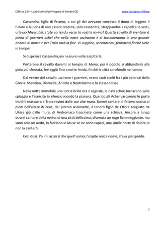 Cl@sse 2.0 – Liceo Scientifico Pitagora di Rende (CS)                    www.ilpitagora.it/blog


     Cassandra, figlia di Priamo, a cui gli dei avevano concesso il dono di leggere il
futuro e la pena di non essere creduta, solo Cassandra, strappandosi i capelli e le vesti,
urlava:<Miserabili, state correndo verso la vostra rovina! Questo cavallo di sventura è
pieno di guerrieri achei che nella notte usciranno e ci trascineranno in una grande
ondata di morte e per Troia sarà la fine. Vi supplico, ascoltatemi, fermatevi finché siete
in tempo!

      Si disperava Cassandra,ma nessuno volle ascoltarla.

     Portarono il cavallo davanti al tempio di Atena, poi il popolo si abbandonò alla
gioia più sfrenata, festeggiò fino a notte fonda, finchè la città sprofondò nel sonno.

     Dal ventre del cavallo uscirono i guerrieri, erano stati scelti fra i più valorosi della
Grecia: Menelao, Diomede, Anticlo e Neottòlemo e lo stesso Ulisse

      Nella notte immobile una torcia brillò era il segnale, le navi achee tornarono sulla
spiaggia e l’esercito in silenzio inondò la pianura. Quando gli Achei varcarono le porte
iniziò il massacro e Troia rovinò dalle sue alte mura. Dovrei cantare di Priamo ucciso ai
piedi dell’altare di Zeus, del piccolo Astianatte, il tenero figlio de Ettore scagliato da
Ulisse giù dalle mura, di Andromaca trascinata come una schiava. Ancora a lungo
dovrei cantare della rovina di una città bellissima, divenuta un rogo fiammeggiante, ma
sono solo un Aedo, lo facciano le Muse se ne sono capaci, una simile notte di dolore,io
non la canterò.

      Così dissi. Po imi accorsi che quell’uomo, l’ospite senza nome, stava piangendo.




                                                                                              7
 