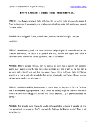 Cl@sse 2.0 – Liceo Scientifico Pitagora di Rende (CS)                   www.ilpitagora.it/blog


                Ettore e Achille: Il duello finale - Iliade libro XXII


ETTORE: -Non fuggirò mai più figlio di Peleo. Ho corso tre volte attorno alla rocca di
Priamo, temendo il tuo assalto; ma ora l’animo mi spinge a starti di fronte, per vincerti
o essere vinto-



ACHILLE: -Ti sconfiggerò Ettore, non illuderti, sono tornato in battaglia solo per

ucciderti.-



ETTORE: -Invochiamo gli dei, che siano testimoni dei patti giurati, Io non farò di te uno
scempio tremendo, se riesco a strapparti alla vita, Achille, ma dopo aver tolto le
splendide armi restituirò il corpo agli Achei.; e tu fa’ lo stesso-



ACHILLE: -Ettore, odioso nemico, non mi parlare di patti: lupi e agnelli non possono
avere mai i cuori concordi. Così non esiste amicizia per me e per te, fra noi non ci
saranno patti, finché uno dei due non cada. Non eviterai la Parca, figlio di Priamo,
sconterai la morte dei miei amici che hai ucciso infuriando con l’asta. Ed ora, prova a
evitare questo colpo, se sei capace.-



ETTORE: -Hai fallito Achille, ho scansato la lancia. Non ho deposto la forza e l’ardore,
non a me mentre fuggo pianterai la tua lancia nel dorso; scagliala contro il mo petto
mentre ti affronto e sfuggi ora questa mia lancia bronzea……; la prendessi tutta nel
corpo !–



ACHILLE: -Ti è andata male Ettore, lo scudo mi ha protetto, la lancia è balzata via e tu
non potrai più recuperarla. Dov’è tuo fratello Deifobo dal bianco scudo? Non è più
accanto a te.-



                                                                                             8
 