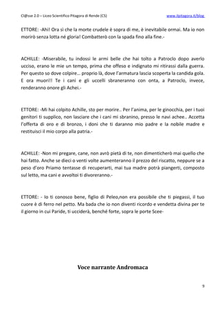 Cl@sse 2.0 – Liceo Scientifico Pitagora di Rende (CS)                   www.ilpitagora.it/blog


ETTORE: -Ahi! Ora sì che la morte crudele è sopra di me, è inevitabile ormai. Ma io non
morirò senza lotta né gloria! Combatterò con la spada fino alla fine.-



ACHILLE: -Miserabile, tu indossi le armi belle che hai tolto a Patroclo dopo averlo
ucciso, erano le mie un tempo, prima che offeso e indignato mi ritirassi dalla guerra.
Per questo so dove colpire… proprio là, dove l’armatura lascia scoperta la candida gola.
E ora muori!! Te i cani e gli uccelli sbraneranno con onta, a Patroclo, invece,
renderanno onore gli Achei.-



ETTORE: -Mi hai colpito Achille, sto per morire.. Per l’anima, per le ginocchia, per i tuoi
genitori ti supplico, non lasciare che i cani mi sbranino, presso le navi achee.. Accetta
l’offerta di oro e di bronzo, i doni che ti daranno mio padre e la nobile madre e
restituisci il mio corpo alla patria.-



ACHILLE: -Non mi pregare, cane, non avrò pietà di te, non dimenticherò mai quello che
hai fatto. Anche se dieci o venti volte aumenteranno il prezzo del riscatto, neppure se a
peso d’oro Priamo tentasse di recuperarti, mai tua madre potrà piangerti, composto
sul letto, ma cani e avvoltoi ti divoreranno.-



ETTORE: - Io ti conosco bene, figlio di Peleo,non era possibile che ti piegassi, il tuo
cuore è di ferro nel petto. Ma bada che io non diventi ricordo e vendetta divina per te
il giorno in cui Paride, ti ucciderà, benché forte, sopra le porte Scee-




                                  Voce narrante Andromaca


                                                                                             9
 