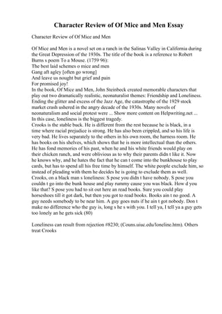 Character Review of Of Mice and Men Essay
Character Review of Of Mice and Men
Of Mice and Men is a novel set on a ranch in the Salinas Valley in California during
the Great Depression of the 1930s. The title of the book is a reference to Robert
Burns s poem To a Mouse. (1759 96):
The best laid schemes o mice and men
Gang aft agley [often go wrong]
And leave us nought but grief and pain
For promised joy!
In the book, Of Mice and Men, John Steinbeck created memorable characters that
play out two dramatically realistic, neonaturalist themes: Friendship and Loneliness.
Ending the glitter and excess of the Jazz Age, the catastrophe of the 1929 stock
market crash ushered in the angry decade of the 1930s. Many novels of
neonaturalism and social protest were ... Show more content on Helpwriting.net ...
In this case, loneliness is the biggest tragedy.
Crooks is the stable buck. He is different from the rest because he is black, in a
time where racial prejudice is strong. He has also been crippled, and so his life is
very bad. He lives separately to the others in his own room, the harness room. He
has books on his shelves, which shows that he is more intellectual than the others.
He has fond memories of his past, when he and his white friends would play on
their chicken ranch, and were oblivious as to why their parents didn t like it. Now
he knows why, and he hates the fact that he can t come into the bunkhouse to play
cards, but has to spend all his free time by himself. The white people exclude him, so
instead of pleading with them he decides he is going to exclude them as well.
Crooks, on a black man s loneliness: S pose you didn t have nobody. S pose you
couldn t go into the bunk house and play rummy cause you was black. How d you
like that? S pose you had to sit out here an read books. Sure you could play
horseshoes till it got dark, but then you got to read books. Books ain t no good. A
guy needs somebody to be near him. A guy goes nuts if he ain t got nobody. Don t
make no difference who the guy is, long s he s with you. I tell ya, I tell ya a guy gets
too lonely an he gets sick (80)
Loneliness can result from rejection #8230; (Couns.uiuc.edu/loneline.htm). Others
treat Crooks
 