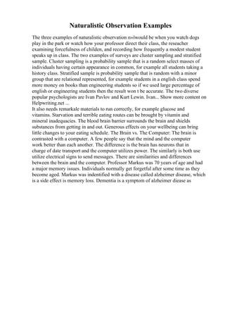 Naturalistic Observation Examples
The three examples of naturalistic observation п»їwould be when you watch dogs
play in the park or watch how your professor direct their class, the reseacher
examining forcefulness of childen, and recording how frequently a modest student
speaks up in class. The two examples of surveys are cluster sampling and stratified
sample. Cluster sampling is a probability sample that is a random select masses of
individuals having certain appearance in common, for example all students taking a
history class. Stratified sample is probability sample that is random with a minor
group that are relational represented, for example students in a english class spend
more money on books than engineering students so if we used large percentage of
english or engineering students then the result won t be accurate. The two diverse
popular psychologists are Ivan Pavlov and Kurt Lewin. Ivan... Show more content on
Helpwriting.net ...
It also needs remarkale materials to run correctly, for example glucose and
vitamins. Starvation and terrible eating routes can be brought by vitamin and
mineral inadequacies. The blood brain barrier surrounds the brain and shields
substances from getting in and out. Generous effects on your wellbeing can bring
little changes to your eating schedule. The Brain vs. The Computer: The brain is
contrasted with a computer. A few people say that the mind and the computer
work better than each another. The difference is the brain has neurons that in
charge of date transport and the computer utilizes power. The similarly is both use
utilize electrical signs to send messages. There are similarities and differences
between the brain and the computer. Professor Markus was 70 years of age and had
a major memory issues. Individuals normally get forgetful after some time as they
become aged. Markus was indentified with a disease called alzheimer disease, which
is a side effect is memory loss. Dementia is a symptom of alzheimer diease as
 
